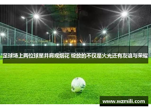 足球场上两位球星并肩观烟花 绽放的不仅是火光还有友谊与荣耀